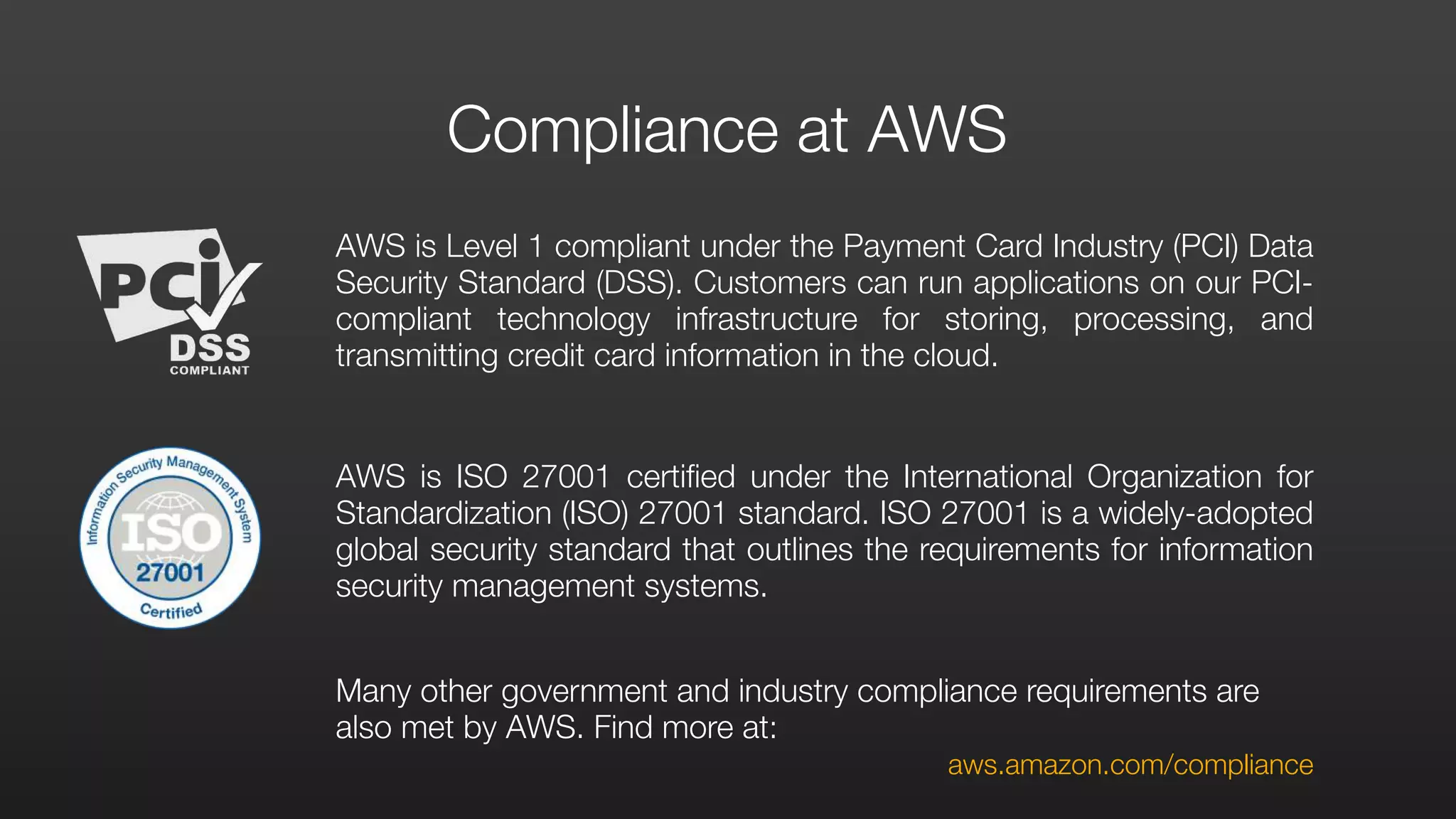 AWS is Level 1 compliant under the Payment Card Industry (PCI) Data
Security Standard (DSS). Customers can run applications on our PCI-
compliant technology infrastructure for storing, processing, and
transmitting credit card information in the cloud.
AWS is ISO 27001 certified under the International Organization for
Standardization (ISO) 27001 standard. ISO 27001 is a widely-adopted
global security standard that outlines the requirements for information
security management systems.
Many other government and industry compliance requirements are
also met by AWS. Find more at:
	 	 	 	 	 	 	 aws.amazon.com/compliance
Compliance at AWS
 