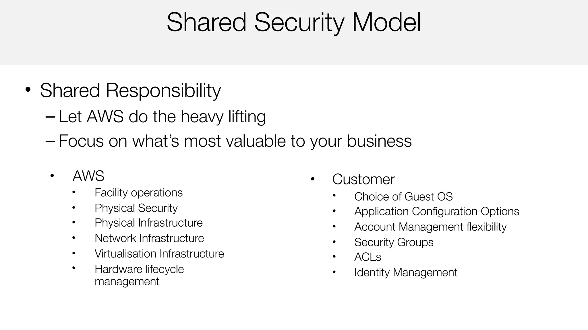 Shared Security Model
• Shared Responsibility
– Let AWS do the heavy lifting
– Focus on what’s most valuable to your business
• Customer
• Choice of Guest OS
• Application Configuration Options
• Account Management flexibility
• Security Groups
• ACLs
• Identity Management
• AWS
• Facility operations
• Physical Security
• Physical Infrastructure
• Network Infrastructure
• Virtualisation Infrastructure
• Hardware lifecycle
management
 
