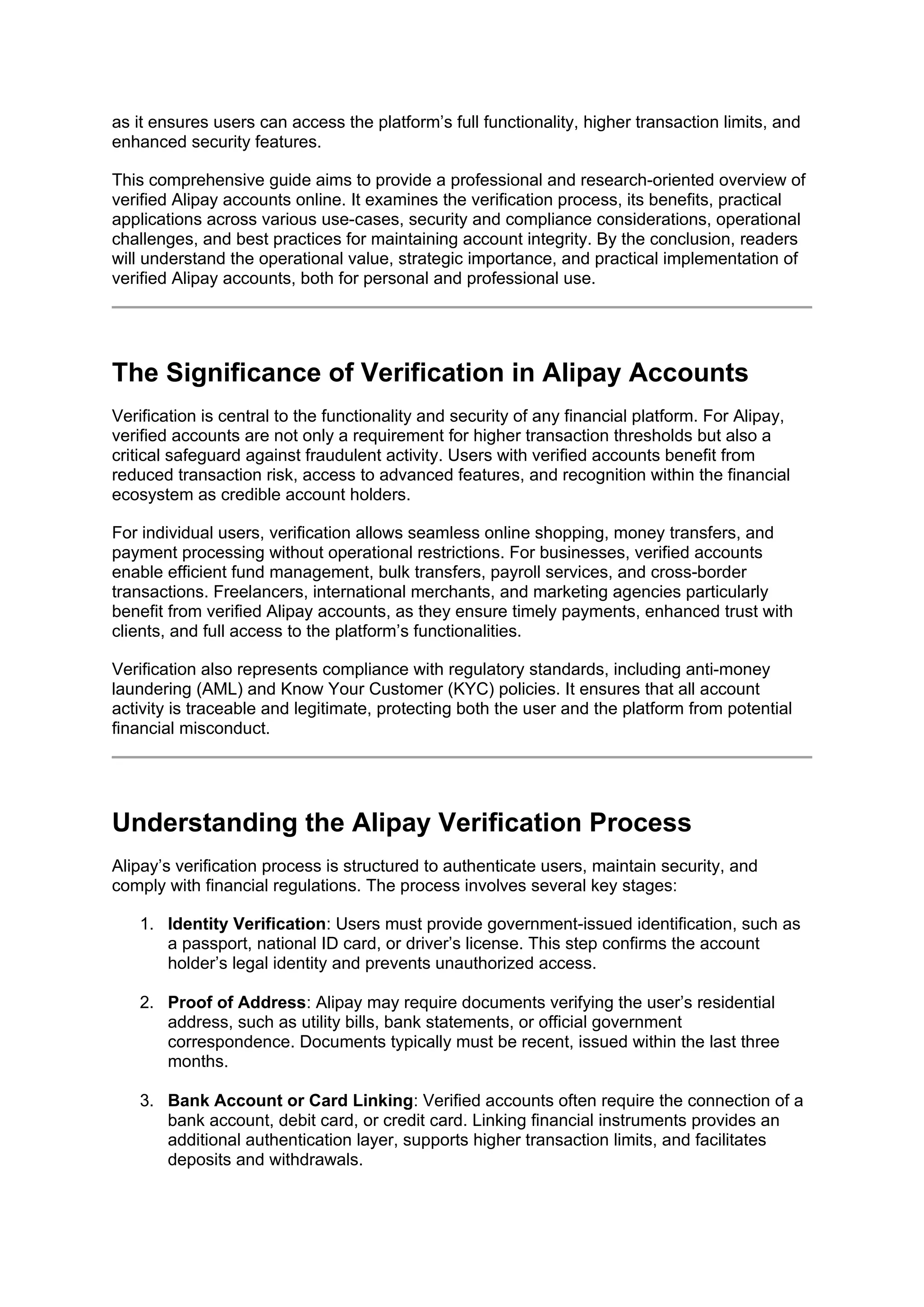 as it ensures users can access the platform’s full functionality, higher transaction limits, and
enhanced security features.
This comprehensive guide aims to provide a professional and research-oriented overview of
verified Alipay accounts online. It examines the verification process, its benefits, practical
applications across various use-cases, security and compliance considerations, operational
challenges, and best practices for maintaining account integrity. By the conclusion, readers
will understand the operational value, strategic importance, and practical implementation of
verified Alipay accounts, both for personal and professional use.
The Significance of Verification in Alipay Accounts
Verification is central to the functionality and security of any financial platform. For Alipay,
verified accounts are not only a requirement for higher transaction thresholds but also a
critical safeguard against fraudulent activity. Users with verified accounts benefit from
reduced transaction risk, access to advanced features, and recognition within the financial
ecosystem as credible account holders.
For individual users, verification allows seamless online shopping, money transfers, and
payment processing without operational restrictions. For businesses, verified accounts
enable efficient fund management, bulk transfers, payroll services, and cross-border
transactions. Freelancers, international merchants, and marketing agencies particularly
benefit from verified Alipay accounts, as they ensure timely payments, enhanced trust with
clients, and full access to the platform’s functionalities.
Verification also represents compliance with regulatory standards, including anti-money
laundering (AML) and Know Your Customer (KYC) policies. It ensures that all account
activity is traceable and legitimate, protecting both the user and the platform from potential
financial misconduct.
Understanding the Alipay Verification Process
Alipay’s verification process is structured to authenticate users, maintain security, and
comply with financial regulations. The process involves several key stages:
1. Identity Verification: Users must provide government-issued identification, such as
a passport, national ID card, or driver’s license. This step confirms the account
holder’s legal identity and prevents unauthorized access.
2. Proof of Address: Alipay may require documents verifying the user’s residential
address, such as utility bills, bank statements, or official government
correspondence. Documents typically must be recent, issued within the last three
months.
3. Bank Account or Card Linking: Verified accounts often require the connection of a
bank account, debit card, or credit card. Linking financial instruments provides an
additional authentication layer, supports higher transaction limits, and facilitates
deposits and withdrawals.
 