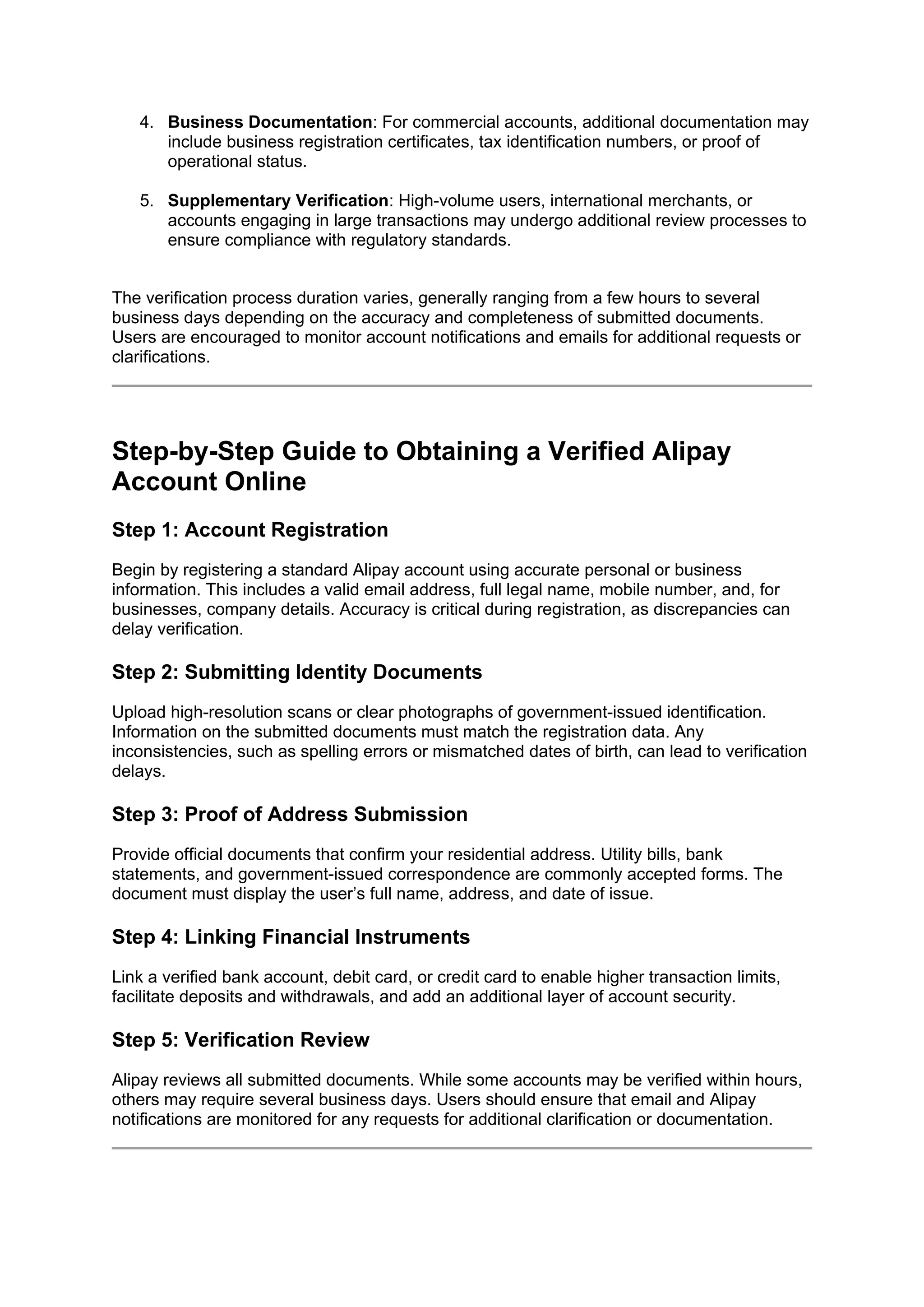 4. Business Documentation: For commercial accounts, additional documentation may
include business registration certificates, tax identification numbers, or proof of
operational status.
5. Supplementary Verification: High-volume users, international merchants, or
accounts engaging in large transactions may undergo additional review processes to
ensure compliance with regulatory standards.
The verification process duration varies, generally ranging from a few hours to several
business days depending on the accuracy and completeness of submitted documents.
Users are encouraged to monitor account notifications and emails for additional requests or
clarifications.
Step-by-Step Guide to Obtaining a Verified Alipay
Account Online
Step 1: Account Registration
Begin by registering a standard Alipay account using accurate personal or business
information. This includes a valid email address, full legal name, mobile number, and, for
businesses, company details. Accuracy is critical during registration, as discrepancies can
delay verification.
Step 2: Submitting Identity Documents
Upload high-resolution scans or clear photographs of government-issued identification.
Information on the submitted documents must match the registration data. Any
inconsistencies, such as spelling errors or mismatched dates of birth, can lead to verification
delays.
Step 3: Proof of Address Submission
Provide official documents that confirm your residential address. Utility bills, bank
statements, and government-issued correspondence are commonly accepted forms. The
document must display the user’s full name, address, and date of issue.
Step 4: Linking Financial Instruments
Link a verified bank account, debit card, or credit card to enable higher transaction limits,
facilitate deposits and withdrawals, and add an additional layer of account security.
Step 5: Verification Review
Alipay reviews all submitted documents. While some accounts may be verified within hours,
others may require several business days. Users should ensure that email and Alipay
notifications are monitored for any requests for additional clarification or documentation.
 