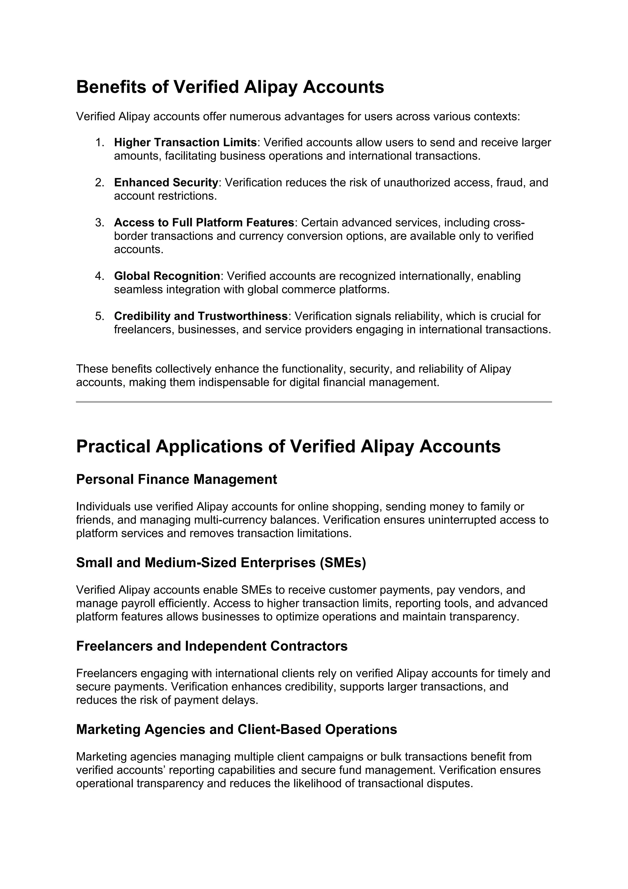 Benefits of Verified Alipay Accounts
Verified Alipay accounts offer numerous advantages for users across various contexts:
1. Higher Transaction Limits: Verified accounts allow users to send and receive larger
amounts, facilitating business operations and international transactions.
2. Enhanced Security: Verification reduces the risk of unauthorized access, fraud, and
account restrictions.
3. Access to Full Platform Features: Certain advanced services, including cross-
border transactions and currency conversion options, are available only to verified
accounts.
4. Global Recognition: Verified accounts are recognized internationally, enabling
seamless integration with global commerce platforms.
5. Credibility and Trustworthiness: Verification signals reliability, which is crucial for
freelancers, businesses, and service providers engaging in international transactions.
These benefits collectively enhance the functionality, security, and reliability of Alipay
accounts, making them indispensable for digital financial management.
Practical Applications of Verified Alipay Accounts
Personal Finance Management
Individuals use verified Alipay accounts for online shopping, sending money to family or
friends, and managing multi-currency balances. Verification ensures uninterrupted access to
platform services and removes transaction limitations.
Small and Medium-Sized Enterprises (SMEs)
Verified Alipay accounts enable SMEs to receive customer payments, pay vendors, and
manage payroll efficiently. Access to higher transaction limits, reporting tools, and advanced
platform features allows businesses to optimize operations and maintain transparency.
Freelancers and Independent Contractors
Freelancers engaging with international clients rely on verified Alipay accounts for timely and
secure payments. Verification enhances credibility, supports larger transactions, and
reduces the risk of payment delays.
Marketing Agencies and Client-Based Operations
Marketing agencies managing multiple client campaigns or bulk transactions benefit from
verified accounts’ reporting capabilities and secure fund management. Verification ensures
operational transparency and reduces the likelihood of transactional disputes.
 