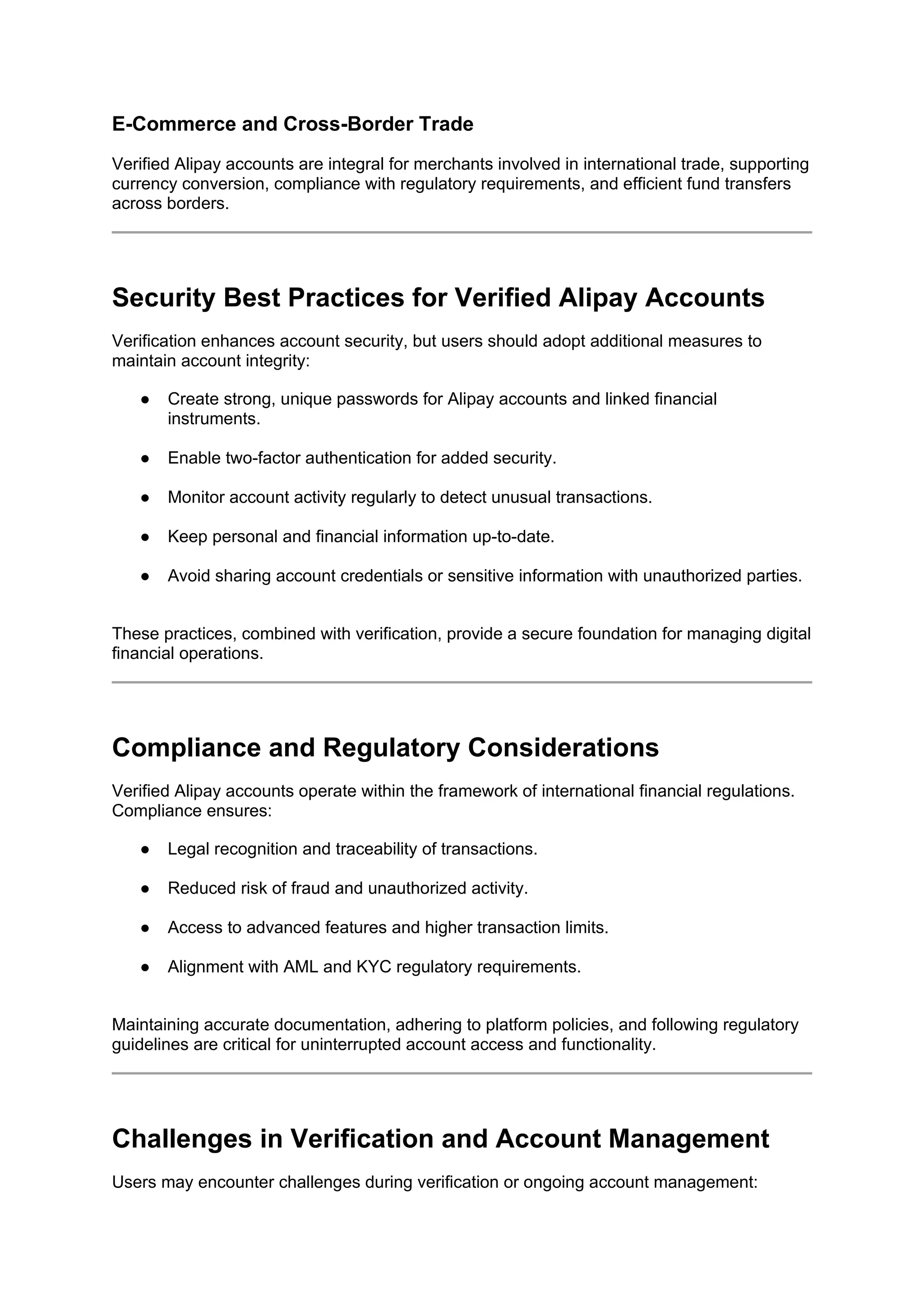 E-Commerce and Cross-Border Trade
Verified Alipay accounts are integral for merchants involved in international trade, supporting
currency conversion, compliance with regulatory requirements, and efficient fund transfers
across borders.
Security Best Practices for Verified Alipay Accounts
Verification enhances account security, but users should adopt additional measures to
maintain account integrity:
● Create strong, unique passwords for Alipay accounts and linked financial
instruments.
● Enable two-factor authentication for added security.
● Monitor account activity regularly to detect unusual transactions.
● Keep personal and financial information up-to-date.
● Avoid sharing account credentials or sensitive information with unauthorized parties.
These practices, combined with verification, provide a secure foundation for managing digital
financial operations.
Compliance and Regulatory Considerations
Verified Alipay accounts operate within the framework of international financial regulations.
Compliance ensures:
● Legal recognition and traceability of transactions.
● Reduced risk of fraud and unauthorized activity.
● Access to advanced features and higher transaction limits.
● Alignment with AML and KYC regulatory requirements.
Maintaining accurate documentation, adhering to platform policies, and following regulatory
guidelines are critical for uninterrupted account access and functionality.
Challenges in Verification and Account Management
Users may encounter challenges during verification or ongoing account management:
 