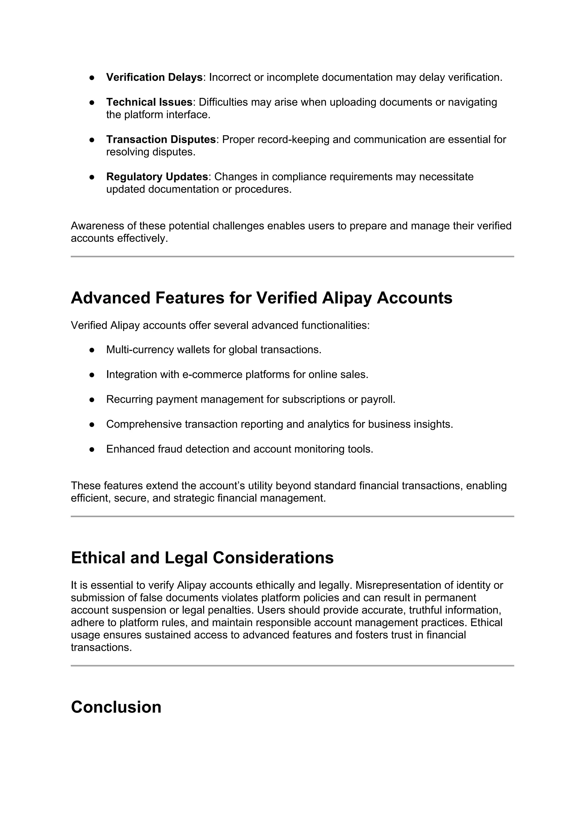 ● Verification Delays: Incorrect or incomplete documentation may delay verification.
● Technical Issues: Difficulties may arise when uploading documents or navigating
the platform interface.
● Transaction Disputes: Proper record-keeping and communication are essential for
resolving disputes.
● Regulatory Updates: Changes in compliance requirements may necessitate
updated documentation or procedures.
Awareness of these potential challenges enables users to prepare and manage their verified
accounts effectively.
Advanced Features for Verified Alipay Accounts
Verified Alipay accounts offer several advanced functionalities:
● Multi-currency wallets for global transactions.
● Integration with e-commerce platforms for online sales.
● Recurring payment management for subscriptions or payroll.
● Comprehensive transaction reporting and analytics for business insights.
● Enhanced fraud detection and account monitoring tools.
These features extend the account’s utility beyond standard financial transactions, enabling
efficient, secure, and strategic financial management.
Ethical and Legal Considerations
It is essential to verify Alipay accounts ethically and legally. Misrepresentation of identity or
submission of false documents violates platform policies and can result in permanent
account suspension or legal penalties. Users should provide accurate, truthful information,
adhere to platform rules, and maintain responsible account management practices. Ethical
usage ensures sustained access to advanced features and fosters trust in financial
transactions.
Conclusion
 