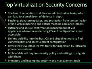 Top Virtualization Security Concerns
 The loss of separation of duties for administrative tasks, which
 can lead to a breakdown of defense in depth
 Patching, signature updates, and protection from tampering for
 offline virtual machine and virtual machine appliance images
 Patching and secure confirmation management of VM
 appliances where the underlying OS and configuration aren’t
 accessible
 Limited visibility into the host OS and virtual network to find
 vulnerabilities and access correct configuration
 Restricted view into inter-VM traffic for inspection by intrusion-
 prevention systems
 Mobile VMs will require security policy and settings to migrate
 with them
 Immature and incomplete security and management tools
 