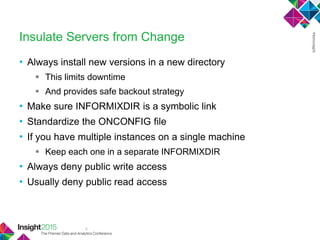 9
Insulate Servers from Change
• Always install new versions in a new directory
 This limits downtime
 And provides safe backout strategy
• Make sure INFORMIXDIR is a symbolic link
• Standardize the ONCONFIG file
• If you have multiple instances on a single machine
 Keep each one in a separate INFORMIXDIR
• Always deny public write access
• Usually deny public read access
 