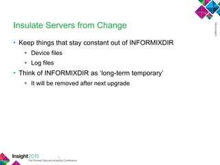 10
Insulate Servers from Change
• Keep things that stay constant out of INFORMIXDIR
 Device files
 Log files
• Think of INFORMIXDIR as ‗long-term temporary‘
 It will be removed after next upgrade
 