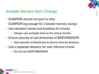 11
Insulate Servers from Change
• DUMPDIR should not point to /tmp
• DUMPDIR big enough for 2 shared memory dumps
• Use standard names and locations for chunks
 Always use symbolic links to the actual chunks
• Ensure security of sub-directories of $INFORMIXDIR
 Also security of directories to device (chunk) directory
• Use a separate directory for user informix‘s home
 Do not use $INFORMIXDIR
 