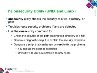 12
The onsecurity Utility (UNIX and Linux)
• onsecurity utility checks the security of a file, directory, or
path
• Troubleshoots security problems if any are detected
• Use the onsecurity command to:
 Check the security of the path leading to a directory or a file
 Generate diagnostic output to explain the security problems
 Generate a script that can be run by root to fix the problems
• You can use the script as generated
• Or modify it to your environment‘s security needs
 