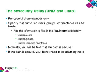 13
The onsecurity Utility (UNIX and Linux)
• For special circumstances only:
• Specify that particular users, groups, or directories can be
trusted:
 Add the information to files in the /etc/informix directory
• trusted.users
• trusted.groups
• trusted.insecure.directories
• Normally, you will be told that the path is secure
• If the path is secure, you do not need to do anything more
 