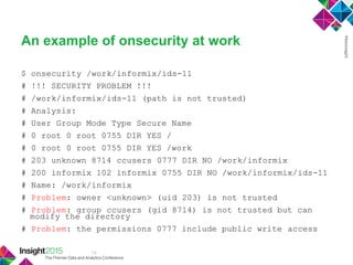 14
An example of onsecurity at work
$ onsecurity /work/informix/ids-11
# !!! SECURITY PROBLEM !!!
# /work/informix/ids-11 (path is not trusted)
# Analysis:
# User Group Mode Type Secure Name
# 0 root 0 root 0755 DIR YES /
# 0 root 0 root 0755 DIR YES /work
# 203 unknown 8714 ccusers 0777 DIR NO /work/informix
# 200 informix 102 informix 0755 DIR NO /work/informix/ids-11
# Name: /work/informix
# Problem: owner <unknown> (uid 203) is not trusted
# Problem: group ccusers (gid 8714) is not trusted but can
modify the directory
# Problem: the permissions 0777 include public write access
 