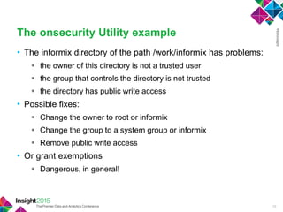 • The informix directory of the path /work/informix has problems:
 the owner of this directory is not a trusted user
 the group that controls the directory is not trusted
 the directory has public write access
• Possible fixes:
 Change the owner to root or informix
 Change the group to a system group or informix
 Remove public write access
• Or grant exemptions
 Dangerous, in general!
The onsecurity Utility example
15
 