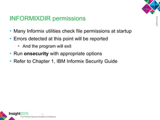 17
INFORMIXDIR permissions
• Many Informix utilities check file permissions at startup
• Errors detected at this point will be reported
 And the program will exit
• Run onsecurity with appropriate options
• Refer to Chapter 1, IBM Informix Security Guide
 