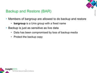 18
Backup and Restore (BAR)
• Members of bargroup are allowed to do backup and restore
 bargroup is a Unix group with a fixed name
• Backup is just as sensitive as live data
 Data has been compromised by loss of backup media
 Protect the backup copy
 
