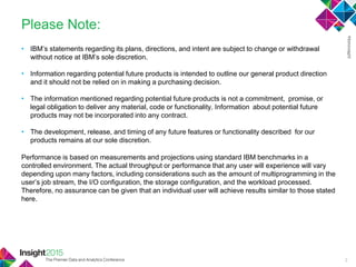 • IBM‘s statements regarding its plans, directions, and intent are subject to change or withdrawal
without notice at IBM‘s sole discretion.
• Information regarding potential future products is intended to outline our general product direction
and it should not be relied on in making a purchasing decision.
• The information mentioned regarding potential future products is not a commitment, promise, or
legal obligation to deliver any material, code or functionality. Information about potential future
products may not be incorporated into any contract.
• The development, release, and timing of any future features or functionality described for our
products remains at our sole discretion.
Performance is based on measurements and projections using standard IBM benchmarks in a
controlled environment. The actual throughput or performance that any user will experience will vary
depending upon many factors, including considerations such as the amount of multiprogramming in the
user‘s job stream, the I/O configuration, the storage configuration, and the workload processed.
Therefore, no assurance can be given that an individual user will achieve results similar to those stated
here.
Please Note:
2
 