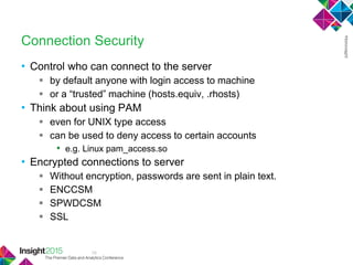 19
Connection Security
• Control who can connect to the server
 by default anyone with login access to machine
 or a ―trusted‖ machine (hosts.equiv, .rhosts)
• Think about using PAM
 even for UNIX type access
 can be used to deny access to certain accounts
• e.g. Linux pam_access.so
• Encrypted connections to server
 Without encryption, passwords are sent in plain text.
 ENCCSM
 SPWDCSM
 SSL
 