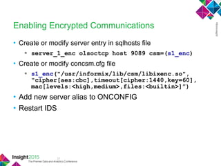 21
Enabling Encrypted Communications
• Create or modify server entry in sqlhosts file
 server_1_enc olsoctcp host 9089 csm=(s1_enc)
• Create or modify concsm.cfg file
 s1_enc("/usr/informix/lib/csm/libixenc.so",
"cipher[aes:cbc],timeout[cipher:1440,key=60],
mac[levels:<high,medium>,files:<builtin>]”)
• Add new server alias to ONCONFIG
• Restart IDS
 
