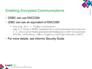 22
Enabling Encrypted Communications
• ODBC can use ENCCSM
• JDBC can use an equivalent of ENCCSM
 String Url = "jdbc:informix-
sqli://host:9089/sysmaster:informixserver=serve
r_1_enc;user=bob;password=bobpass;csm=(classnam
e=com.informix.jdbc.Crypto,config=concsm.cfg";
• For more details, see Informix Security Guide
 