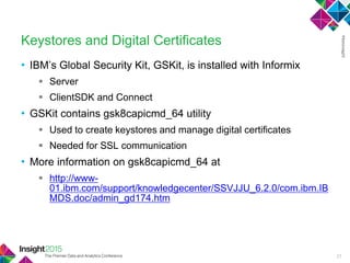 • IBM‘s Global Security Kit, GSKit, is installed with Informix
 Server
 ClientSDK and Connect
• GSKit contains gsk8capicmd_64 utility
 Used to create keystores and manage digital certificates
 Needed for SSL communication
• More information on gsk8capicmd_64 at
 http://www-
01.ibm.com/support/knowledgecenter/SSVJJU_6.2.0/com.ibm.IB
MDS.doc/admin_gd174.htm
Keystores and Digital Certificates
27
 