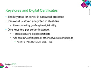• The keystore for server is password protected
• Password is stored encrypted in stash file
 Also created by gsk8capicmd_64 utility
• One keystore per server instance.
 It stores server‘s digital certificate
 And root CA certificates of other servers it connects to
• As in I-STAR, HDR, ER, SDS, RSS
Keystores and Digital Certificates
28
 