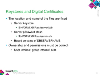 • The location and name of the files are fixed
 Server keystore
• $INFORMIXDIR/ssl/server.kdb
 Server password stash
• $INFORMIXDIR/ssl/server.sth
 Based on value of DBSERVERNAME
• Ownership and permissions must be correct
 User informix, group informix, 660
Keystores and Digital Certificates
29
 