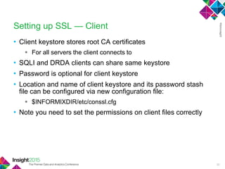 • Client keystore stores root CA certificates
 For all servers the client connects to
• SQLI and DRDA clients can share same keystore
• Password is optional for client keystore
• Location and name of client keystore and its password stash
file can be configured via new configuration file:
 $INFORMIXDIR/etc/conssl.cfg
• Note you need to set the permissions on client files correctly
Setting up SSL — Client
30
 