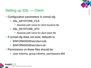 • Configuration parameters in conssl.cfg
 SSL_KEYSTORE_FILE
• Absolute path name for client keystore file
 SSL_KEYSTORE_STH
• Absolute path name for client stash file
• If conssl.cfg does not exist, defaults to
 $INFORMIXDIR/etc/client.kdb
 $INFORMIXDIR/etc/client.sth
• Permissions on these files should be:
 User informix, group informix, permissions 664
Setting up SSL — Client
31
 