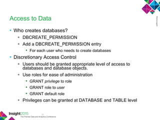 32
Access to Data
• Who creates databases?
 DBCREATE_PERMISSION
 Add a DBCREATE_PERMISSION entry
• For each user who needs to create databases
• Discretionary Access Control
 Users should be granted appropriate level of access to
databases and database objects.
 Use roles for ease of administration
• GRANT privilege to role
• GRANT role to user
• GRANT default role
 Privileges can be granted at DATABASE and TABLE level
 