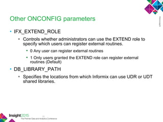 33
Other ONCONFIG parameters
• IFX_EXTEND_ROLE
 Controls whether administrators can use the EXTEND role to
specify which users can register external routines.
• 0 Any user can register external routines
• 1 Only users granted the EXTEND role can register external
routines (Default)
• DB_LIBRARY_PATH
 Specifies the locations from which Informix can use UDR or UDT
shared libraries.
 