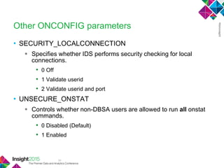 34
Other ONCONFIG parameters
• SECURITY_LOCALCONNECTION
 Specifies whether IDS performs security checking for local
connections.
• 0 Off
• 1 Validate userid
• 2 Validate userid and port
• UNSECURE_ONSTAT
 Controls whether non-DBSA users are allowed to run all onstat
commands.
• 0 Disabled (Default)
• 1 Enabled
 