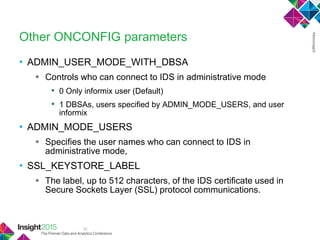 35
Other ONCONFIG parameters
• ADMIN_USER_MODE_WITH_DBSA
 Controls who can connect to IDS in administrative mode
• 0 Only informix user (Default)
• 1 DBSAs, users specified by ADMIN_MODE_USERS, and user
informix
• ADMIN_MODE_USERS
 Specifies the user names who can connect to IDS in
administrative mode,
• SSL_KEYSTORE_LABEL
 The label, up to 512 characters, of the IDS certificate used in
Secure Sockets Layer (SSL) protocol communications.
 