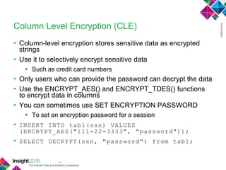 36
Column Level Encryption (CLE)
• Column-level encryption stores sensitive data as encrypted
strings
• Use it to selectively encrypt sensitive data
 Such as credit card numbers
• Only users who can provide the password can decrypt the data
• Use the ENCRYPT_AES() and ENCRYPT_TDES() functions
to encrypt data in columns
• You can sometimes use SET ENCRYPTION PASSWORD
 To set an encryption password for a session
• INSERT INTO tab1(ssn) VALUES
(ENCRYPT_AES("111-22-3333", "password"));
• SELECT DECRYPT(ssn, "password") from tab1;
 