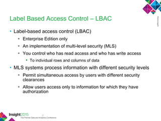 37
Label Based Access Control – LBAC
• Label-based access control (LBAC)
 Enterprise Edition only
 An implementation of multi-level security (MLS)
 You control who has read access and who has write access
• To individual rows and columns of data
• MLS systems process information with different security levels
 Permit simultaneous access by users with different security
clearances
 Allow users access only to information for which they have
authorization
 