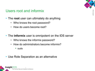 3
Users root and informix
• The root user can ultimately do anything
 Who knows the root password?
 How do users become root?
• The informix user is omnipotent on the IDS server
 Who knows the informix password?
 How do administrators become informix?
• sudo
• Use Role Separation as an alternative
 
