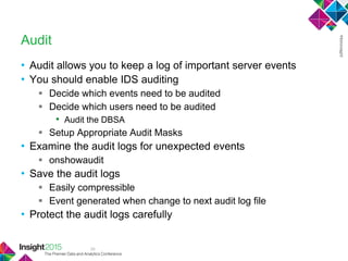 39
Audit
• Audit allows you to keep a log of important server events
• You should enable IDS auditing
 Decide which events need to be audited
 Decide which users need to be audited
• Audit the DBSA
 Setup Appropriate Audit Masks
• Examine the audit logs for unexpected events
 onshowaudit
• Save the audit logs
 Easily compressible
 Event generated when change to next audit log file
• Protect the audit logs carefully
 