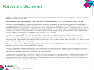 45
Notices and Disclaimers
Copyright © 2015 by International Business Machines Corporation (IBM). No part of this document may be reproduced or transmitted in any form
without written permission from IBM.
U.S. Government Users Restricted Rights - Use, duplication or disclosure restricted by GSA ADP Schedule Contract with IBM.
Information in these presentations (including information relating to products that have not yet been announced by IBM) has been reviewed for
accuracy as of the date of initial publication and could include unintentional technical or typographical errors. IBM shall have no responsibility to
update this information. THIS DOCUMENT IS DISTRIBUTED "AS IS" WITHOUT ANY WARRANTY, EITHER EXPRESS OR IMPLIED. IN NO
EVENT SHALL IBM BE LIABLE FOR ANY DAMAGE ARISING FROM THE USE OF THIS INFORMATION, INCLUDING BUT NOT LIMITED TO,
LOSS OF DATA, BUSINESS INTERRUPTION, LOSS OF PROFIT OR LOSS OF OPPORTUNITY. IBM products and services are warranted
according to the terms and conditions of the agreements under which they are provided.
Any statements regarding IBM's future direction, intent or product plans are subject to change or withdrawal without notice.
Performance data contained herein was generally obtained in a controlled, isolated environments. Customer examples are presented as
illustrations of how those customers have used IBM products and the results they may have achieved. Actual performance, cost, savings or other
results in other operating environments may vary.
References in this document to IBM products, programs, or services does not imply that IBM intends to make such products, programs or services
available in all countries in which IBM operates or does business.
Workshops, sessions and associated materials may have been prepared by independent session speakers, and do not necessarily reflect the
views of IBM. All materials and discussions are provided for informational purposes only, and are neither intended to, nor shall constitute legal or
other guidance or advice to any individual participant or their specific situation.
It is the customer‘s responsibility to insure its own compliance with legal requirements and to obtain advice of competent legal counsel as to the
identification and interpretation of any relevant laws and regulatory requirements that may affect the customer‘s business and any actions the
customer may need to take to comply with such laws. IBM does not provide legal advice or represent or warrant that its services or products will
ensure that the customer is in compliance with any law.
 