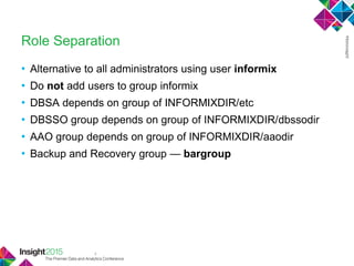 4
Role Separation
• Alternative to all administrators using user informix
• Do not add users to group informix
• DBSA depends on group of INFORMIXDIR/etc
• DBSSO group depends on group of INFORMIXDIR/dbssodir
• AAO group depends on group of INFORMIXDIR/aaodir
• Backup and Recovery group — bargroup
 