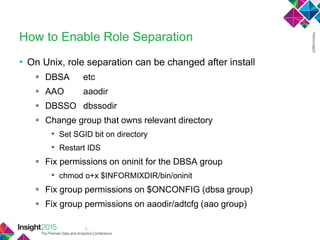 6
How to Enable Role Separation
• On Unix, role separation can be changed after install
 DBSA etc
 AAO aaodir
 DBSSO dbssodir
 Change group that owns relevant directory
• Set SGID bit on directory
• Restart IDS
 Fix permissions on oninit for the DBSA group
• chmod o+x $INFORMIXDIR/bin/oninit
 Fix group permissions on $ONCONFIG (dbsa group)
 Fix group permissions on aaodir/adtcfg (aao group)
 