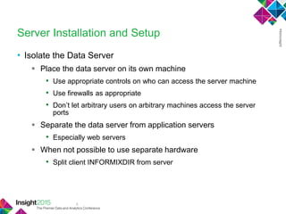 8
Server Installation and Setup
• Isolate the Data Server
 Place the data server on its own machine
• Use appropriate controls on who can access the server machine
• Use firewalls as appropriate
• Don‘t let arbitrary users on arbitrary machines access the server
ports
 Separate the data server from application servers
• Especially web servers
 When not possible to use separate hardware
• Split client INFORMIXDIR from server
 