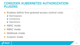 11
CONSIDER KUBERNETES AUTHORIZATION
PLUGINS
 Enables define fine-grained-access control rules
 Namespaces
 Containers
 Operations
 ABAC mode
 RBAC mode
 Webhook mode
 Custom mode
 
