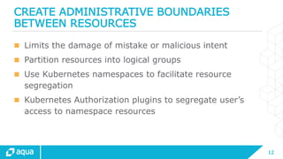 12
CREATE ADMINISTRATIVE BOUNDARIES
BETWEEN RESOURCES
 Limits the damage of mistake or malicious intent
 Partition resources into logical groups
 Use Kubernetes namespaces to facilitate resource
segregation
 Kubernetes Authorization plugins to segregate user’s
access to namespace resources
 