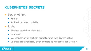 17
KUBERNETES SECRETS
 Secret object
 As file
 As Environment variable
 Risks
 Secrets stored in plain text
 Is at rest
 No separation of duties: operator can see secret value
 Secrets are available, even if there is no container using it
 