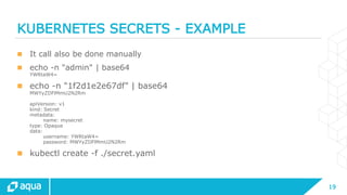 19
KUBERNETES SECRETS - EXAMPLE
 It call also be done manually
 echo -n "admin" | base64
YWRtaW4=
 echo -n "1f2d1e2e67df" | base64
MWYyZDFlMmU2N2Rm
apiVersion: v1
kind: Secret
metadata:
name: mysecret
type: Opaque
data:
username: YWRtaW4=
password: MWYyZDFlMmU2N2Rm
 kubectl create -f ./secret.yaml
 