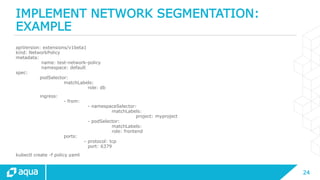 24
IMPLEMENT NETWORK SEGMENTATION:
EXAMPLE
apiVersion: extensions/v1beta1
kind: NetworkPolicy
metadata:
name: test-network-policy
namespace: default
spec:
podSelector:
matchLabels:
role: db
ingress:
- from:
- namespaceSelector:
matchLabels:
project: myproject
- podSelector:
matchLabels:
role: frontend
ports:
- protocol: tcp
port: 6379
kubectl create -f policy.yaml
 
