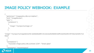 30
IMAGE POLICY WEBHOOK: EXAMPLE
{
"apiVersion":"imagepolicy.k8s.io/v1alpha1",
"kind":"ImageReview",
"spec":{
"containers":[
{
"image":"myrepo/myimage:v1“
},
{
"image":"myrepo/myimage@sha256:beb6bd6a68f114c1dc2ea4b28db81bdf91de202a9014972bec5e4d9171d
90ed“
}
],
"annotations":[
"mycluster.image-policy.k8s.io/ticket-1234": "break-glass“
],
"namespace":"mynamespace“
}
}
 