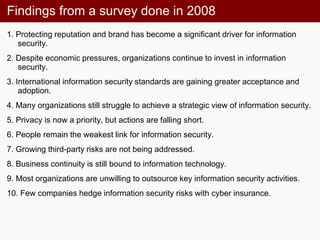 Findings from a survey done in 2008
1. Protecting reputation and brand has become a significant driver for information
security.
2. Despite economic pressures, organizations continue to invest in information
security.
3. International information security standards are gaining greater acceptance and
adoption.
4. Many organizations still struggle to achieve a strategic view of information security.
5. Privacy is now a priority, but actions are falling short.
6. People remain the weakest link for information security.
7. Growing third-party risks are not being addressed.
8. Business continuity is still bound to information technology.
9. Most organizations are unwilling to outsource key information security activities.
10. Few companies hedge information security risks with cyber insurance.
 