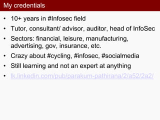 My credentials
• 10+ years in #Infosec field
• Tutor, consultant/ advisor, auditor, head of InfoSec
• Sectors: financial, leisure, manufacturing,
advertising, gov, insurance, etc.
• Crazy about #cycling, #infosec, #socialmedia
• Still learning and not an expert at anything
• lk.linkedin.com/pub/parakum-pathirana/2/a52/2a2/
 