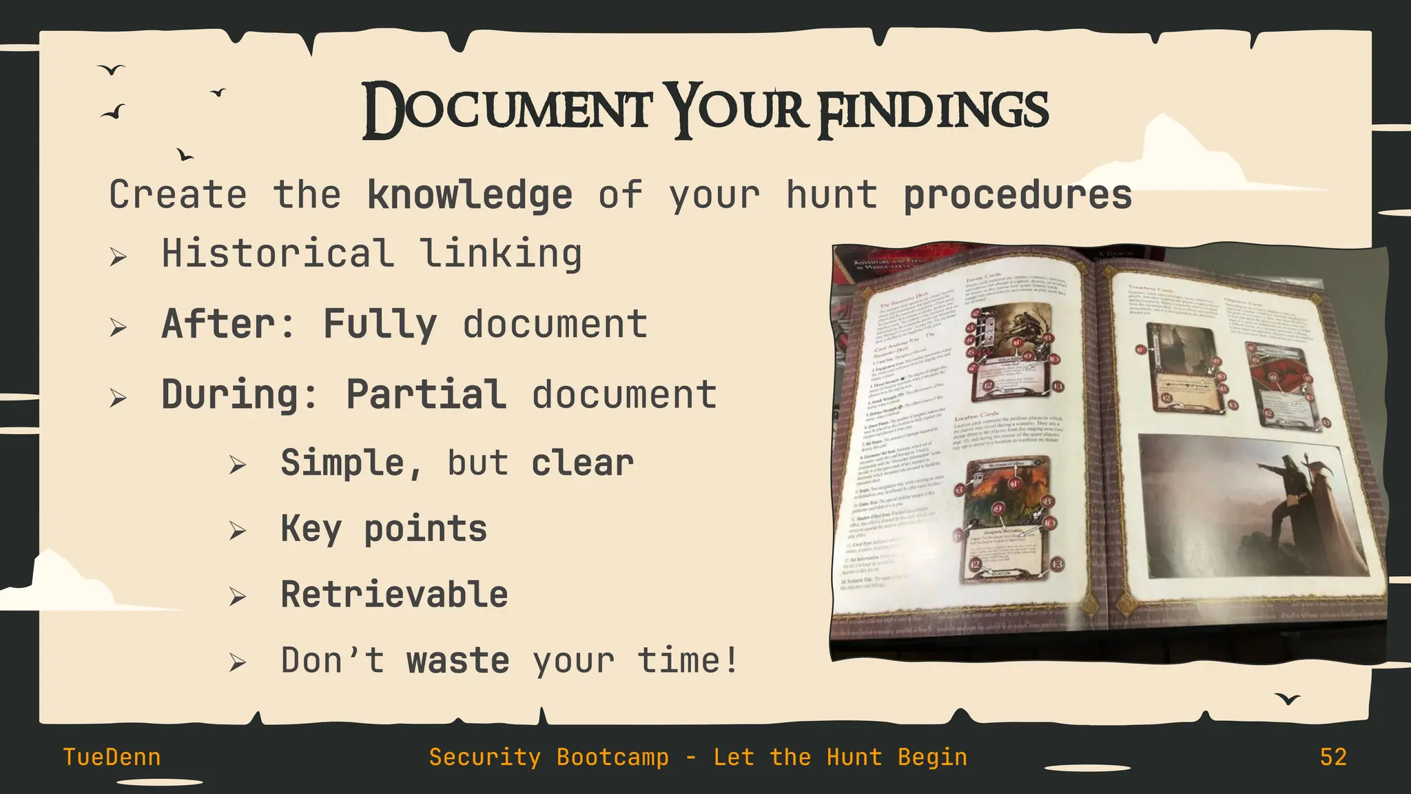 Document Your Findings
Create the knowledge of your hunt procedures
➢ Historical linking
➢ After: Fully document
➢ During: Partial document
➢ Simple, but clear
➢ Key points
➢ Retrievable
➢ Don’t waste your time!
TueDenn Security Bootcamp - Let the Hunt Begin 52
 