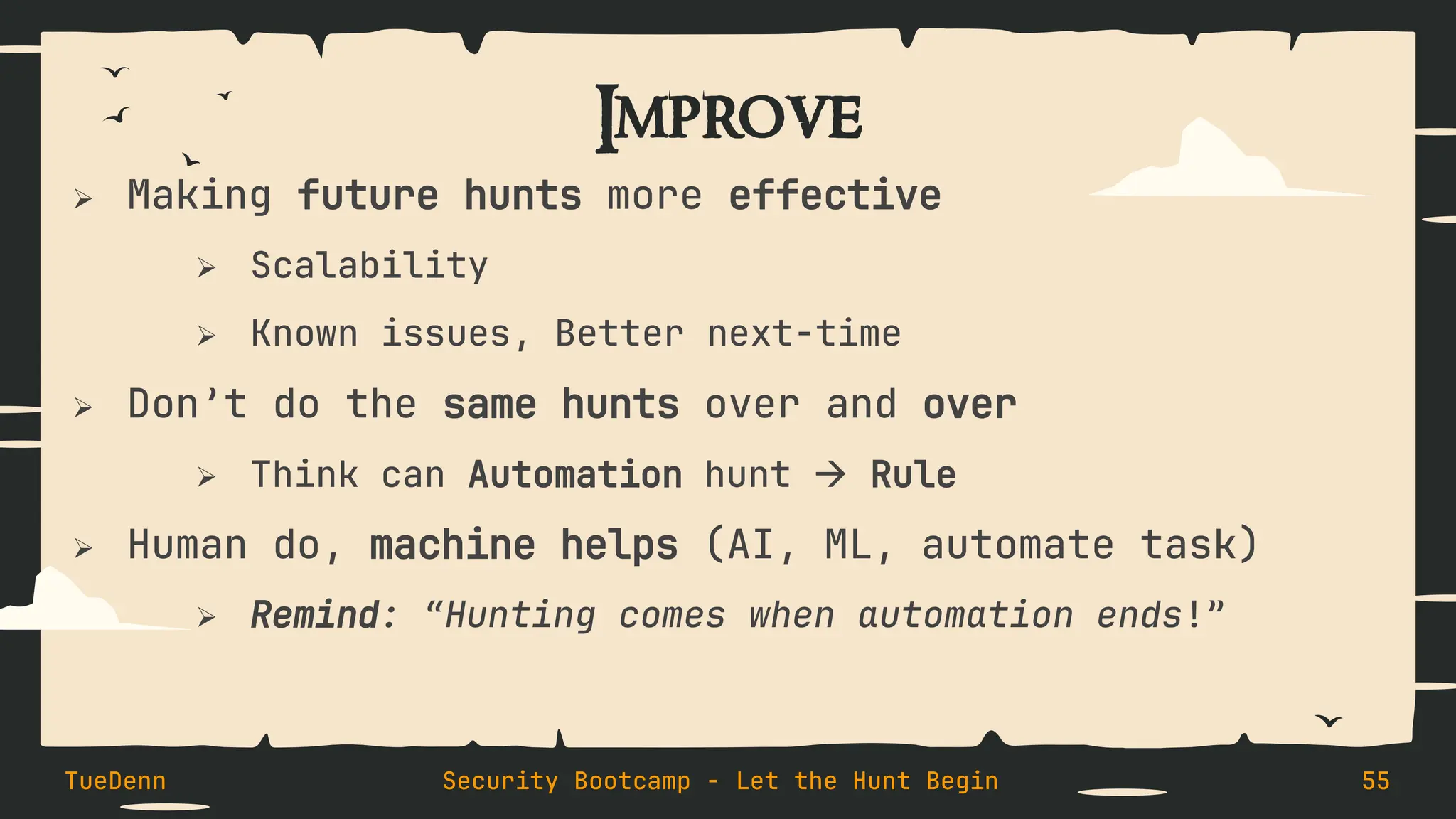Improve
➢ Making future hunts more effective
➢ Scalability
➢ Known issues, Better next-time
➢ Don’t do the same hunts over and over
➢ Think can Automation hunt → Rule
➢ Human do, machine helps (AI, ML, automate task)
➢ Remind: “Hunting comes when automation ends!”
TueDenn Security Bootcamp - Let the Hunt Begin 55
 