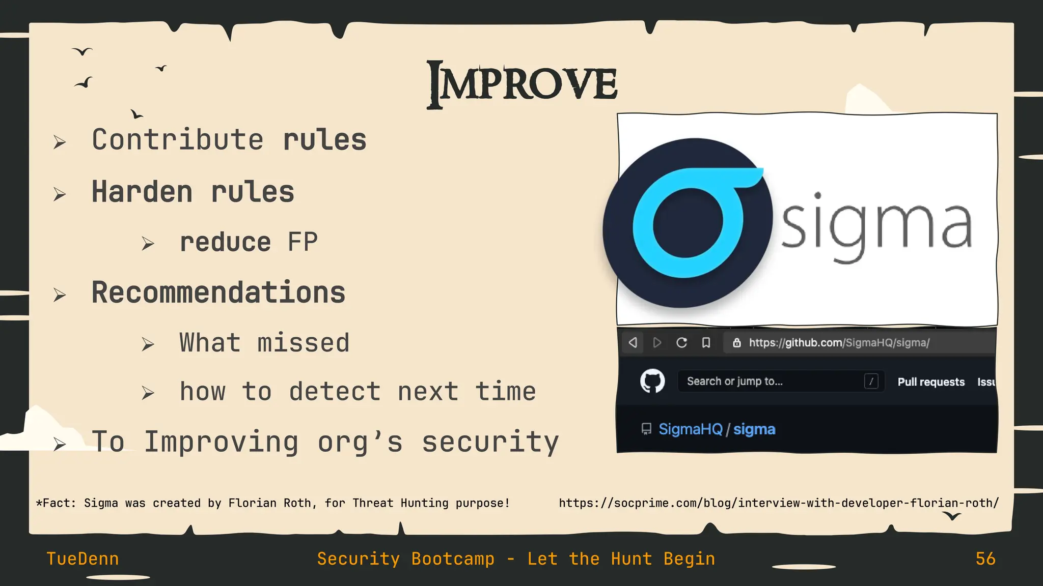 Improve
➢ Contribute rules
➢ Harden rules
➢ reduce FP
➢ Recommendations
➢ What missed
➢ how to detect next time
➢ To Improving org’s security
TueDenn Security Bootcamp - Let the Hunt Begin 56
https://socprime.com/blog/interview-with-developer-florian-roth/
*Fact: Sigma was created by Florian Roth, for Threat Hunting purpose!
 