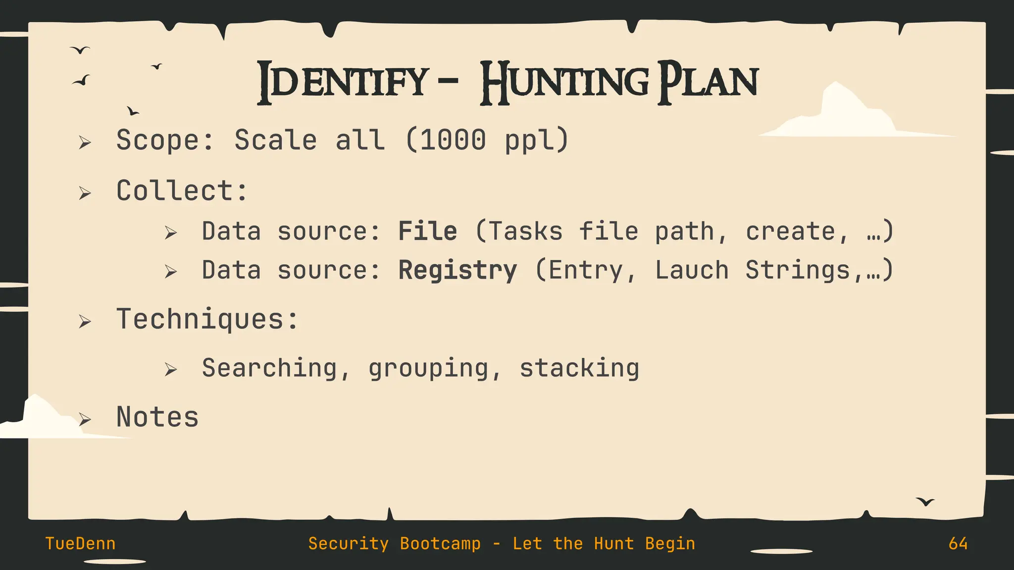 Identify – Hunting Plan
➢ Scope: Scale all (1000 ppl)
➢ Collect:
➢ Data source: File (Tasks file path, create, …)
➢ Data source: Registry (Entry, Lauch Strings,…)
➢ Techniques:
➢ Searching, grouping, stacking
➢ Notes
TueDenn Security Bootcamp - Let the Hunt Begin 64
 